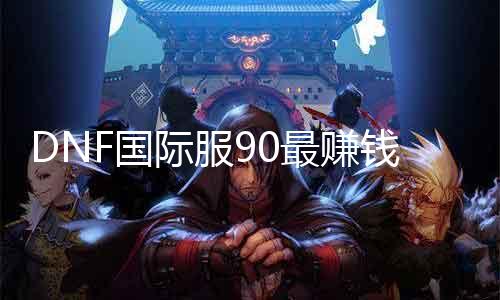 DNF国际服90最赚钱的双标题：搬砖首选区域揭秘稳赚不亏的90级副本攻略