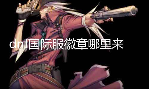 dnf国际服徽章哪里来 获取dnf国际服徽章的方法和技巧